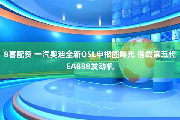 8喜配资 一汽奥迪全新Q5L申报图曝光 搭载第五代EA888发动机