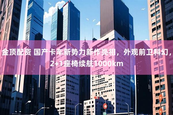 金顶配资 国产卡车新势力新作亮相，外观前卫科幻，2+1座椅续航1000km