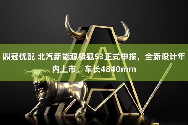 鼎冠优配 北汽新能源极狐S3正式申报，全新设计年内上市，车长4840mm