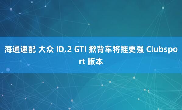 海通速配 大众 ID.2 GTI 掀背车将推更强 Clubsport 版本