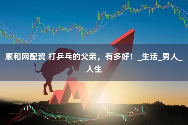 顺和网配资 打乒乓的父亲，有多好！_生活_男人_人生
