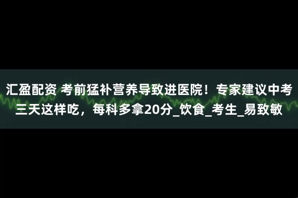 汇盈配资 考前猛补营养导致进医院！专家建议中考三天这样吃，每科多拿20分_饮食_考生_易致敏