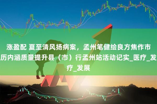 涨盈配 夏至清风扬病案，孟州笔健绘良方焦作市病历内涵质量提升县（市）行孟州站活动记实_医疗_发展
