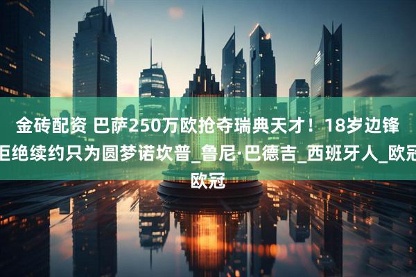 金砖配资 巴萨250万欧抢夺瑞典天才！18岁边锋拒绝续约只为圆梦诺坎普_鲁尼·巴德吉_西班牙人_欧冠