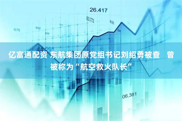 亿富通配资 东航集团原党组书记刘绍勇被查   曾被称为“航空救火队长”