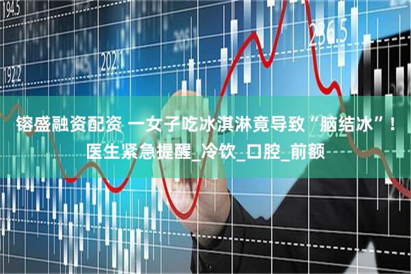 镕盛融资配资 一女子吃冰淇淋竟导致“脑结冰”！医生紧急提醒_冷饮_口腔_前额
