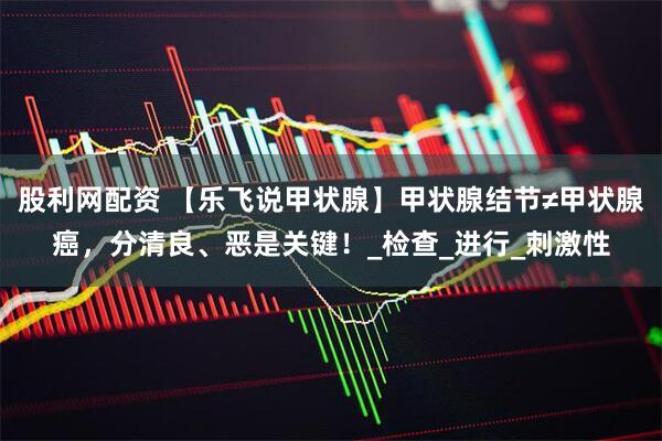 股利网配资 【乐飞说甲状腺】甲状腺结节≠甲状腺癌，分清良、恶是关键！_检查_进行_刺激性