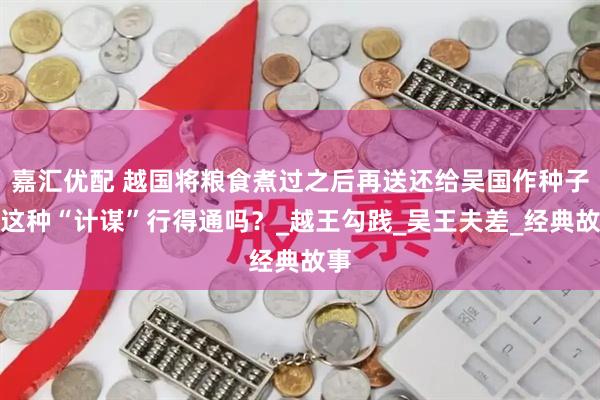 嘉汇优配 越国将粮食煮过之后再送还给吴国作种子，这种“计谋”行得通吗？_越王勾践_吴王夫差_经典故事