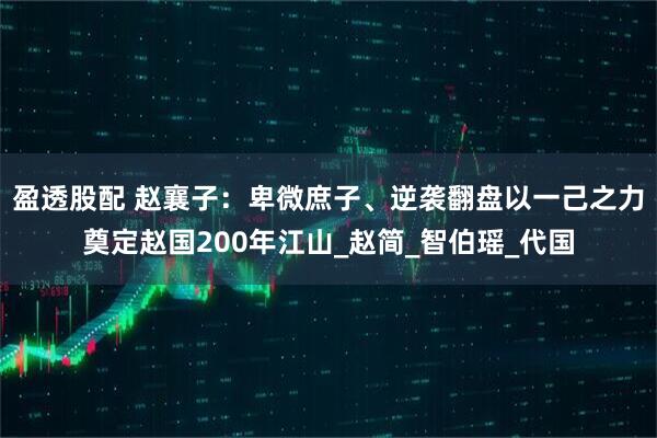 盈透股配 赵襄子：卑微庶子、逆袭翻盘以一己之力奠定赵国200年江山_赵简_智伯瑶_代国