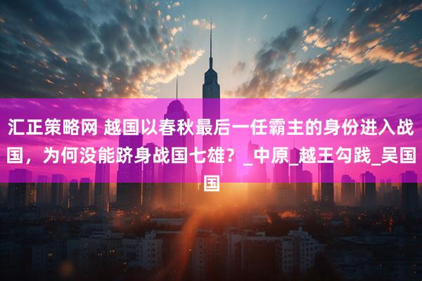 汇正策略网 越国以春秋最后一任霸主的身份进入战国，为何没能跻身战国七雄？_中原_越王勾践_吴国