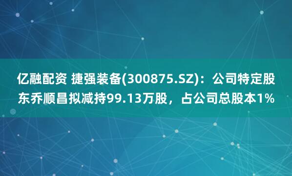 亿融配资 捷强装备(300875.SZ)：公司特定股东乔顺昌拟减持99.13万股，占公司总股本1%