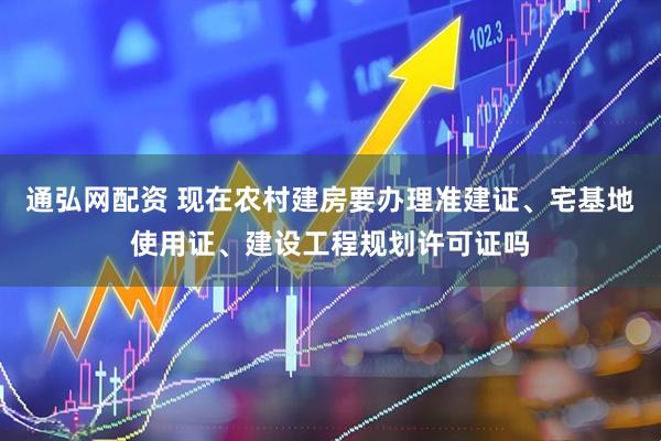 通弘网配资 现在农村建房要办理准建证、宅基地使用证、建设工程规划许可证吗