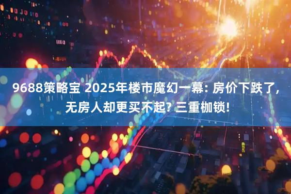 9688策略宝 2025年楼市魔幻一幕: 房价下跌了, 无房人却更买不起? 三重枷锁!