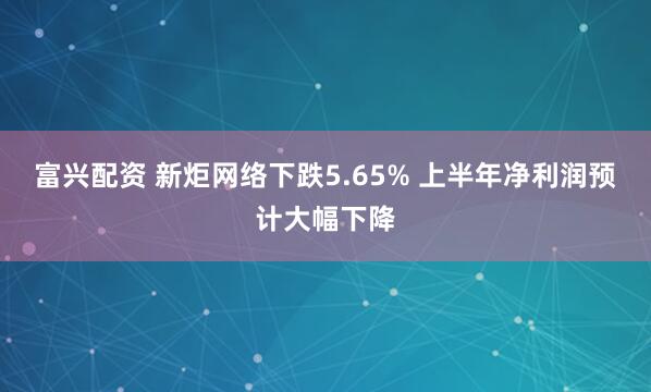 富兴配资 新炬网络下跌5.65% 上半年净利润预计大幅下降