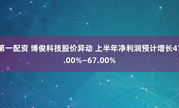 第一配资 博俊科技股价异动 上半年净利润预计增长47.00%—67.00%
