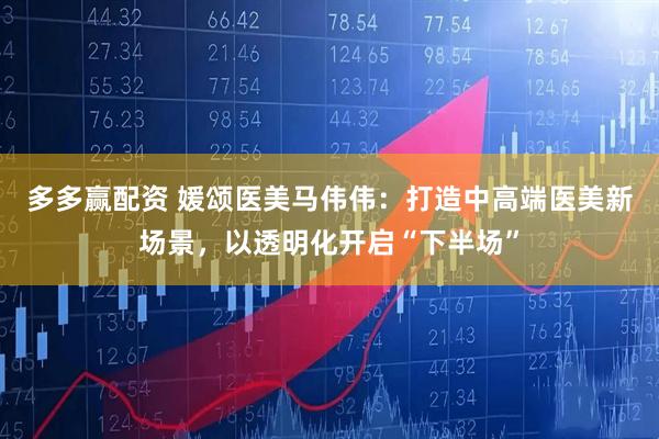 多多赢配资 媛颂医美马伟伟：打造中高端医美新场景，以透明化开启“下半场”
