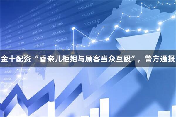 金十配资 “香奈儿柜姐与顾客当众互殴”，警方通报