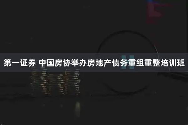 第一证券 中国房协举办房地产债务重组重整培训班