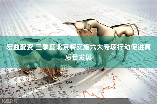 宏益配资 三季度北京将实施六大专项行动促进高质量发展