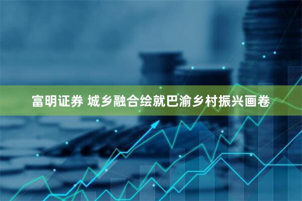 富明证券 城乡融合绘就巴渝乡村振兴画卷