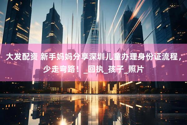 大发配资 新手妈妈分享深圳儿童办理身份证流程，少走弯路！_回执_孩子_照片