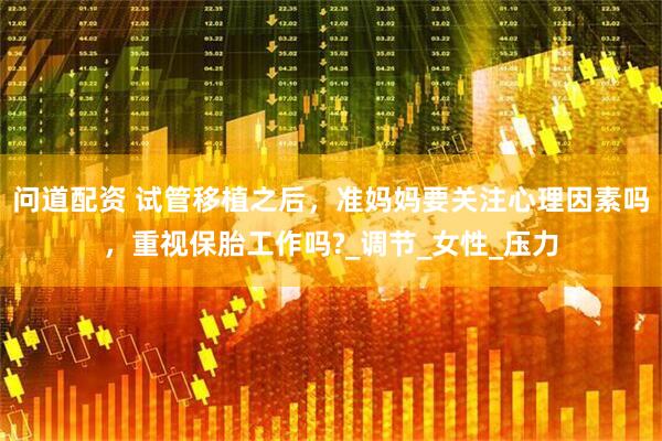 问道配资 试管移植之后，准妈妈要关注心理因素吗，重视保胎工作吗?_调节_女性_压力