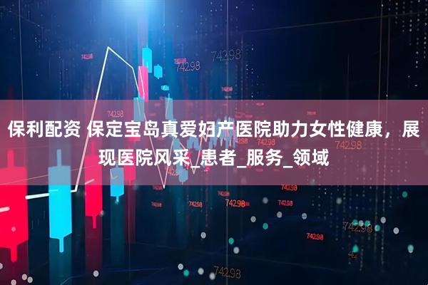 保利配资 保定宝岛真爱妇产医院助力女性健康，展现医院风采_患者_服务_领域