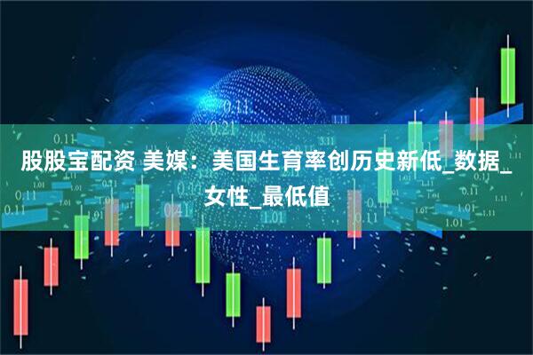 股股宝配资 美媒：美国生育率创历史新低_数据_女性_最低值
