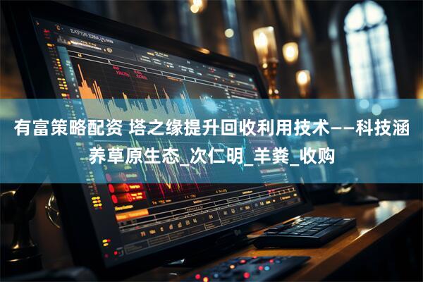 有富策略配资 塔之缘提升回收利用技术——科技涵养草原生态_次仁明_羊粪_收购