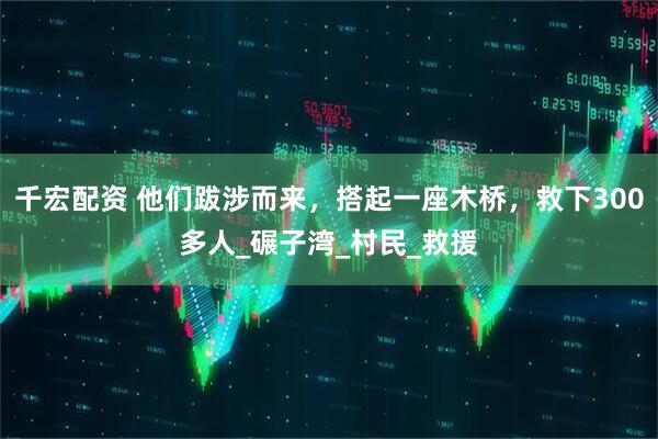 千宏配资 他们跋涉而来，搭起一座木桥，救下300多人_碾子湾_村民_救援