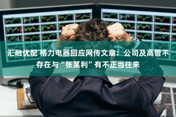 汇融优配 格力电器回应网传文章：公司及高管不存在与“张某利”有不正当往来