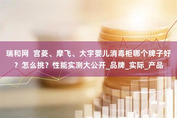 瑞和网  宫菱、摩飞、大宇婴儿消毒柜哪个牌子好？怎么挑？性能实测大公开_品牌_实际_产品