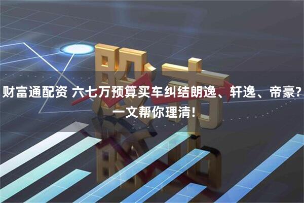 财富通配资 六七万预算买车纠结朗逸、轩逸、帝豪? 一文帮你理清!