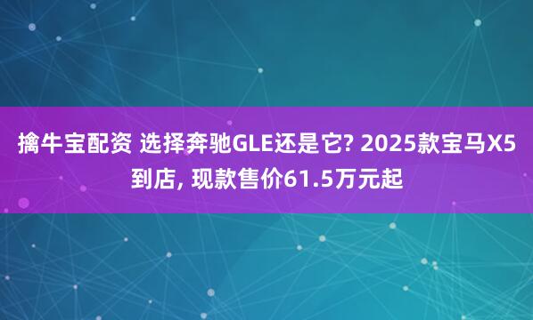 擒牛宝配资 选择奔驰GLE还是它? 2025款宝马X5到店, 现款售价61.5万元起