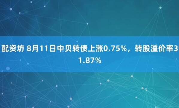 配资坊 8月11日中贝转债上涨0.75%，转股溢价率31.87%