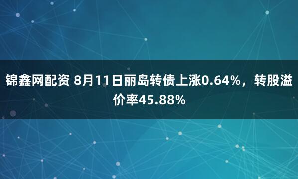 锦鑫网配资 8月11日丽岛转债上涨0.64%，转股溢价率45.88%