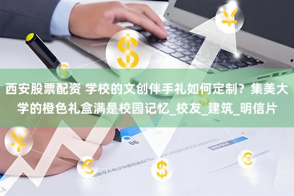 西安股票配资 学校的文创伴手礼如何定制？集美大学的橙色礼盒满是校园记忆_校友_建筑_明信片