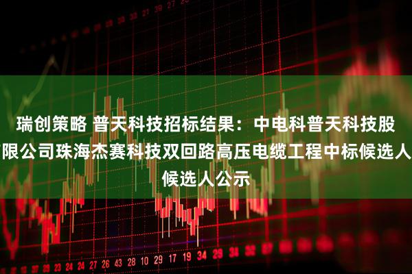 瑞创策略 普天科技招标结果：中电科普天科技股份有限公司珠海杰赛科技双回路高压电缆工程中标候选人公示