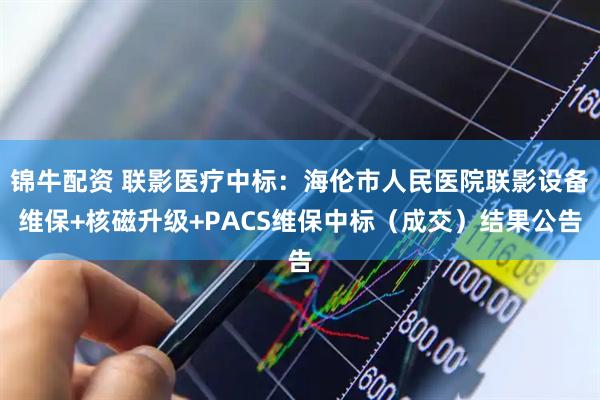 锦牛配资 联影医疗中标：海伦市人民医院联影设备维保+核磁升级+PACS维保中标（成交）结果公告