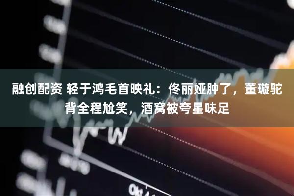 融创配资 轻于鸿毛首映礼：佟丽娅肿了，董璇驼背全程尬笑，酒窝被夸星味足