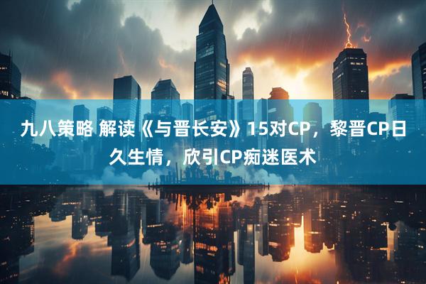 九八策略 解读《与晋长安》15对CP，黎晋CP日久生情，欣引CP痴迷医术