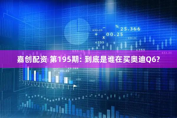 嘉创配资 第195期: 到底是谁在买奥迪Q6?