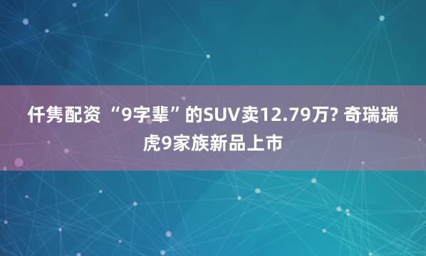 仟隽配资 “9字辈”的SUV卖12.79万? 奇瑞瑞虎9家族新品上市