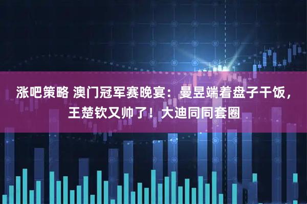 涨吧策略 澳门冠军赛晚宴：曼昱端着盘子干饭，王楚钦又帅了！大迪同同套圈