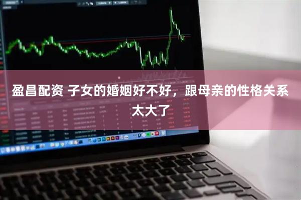 盈昌配资 子女的婚姻好不好，跟母亲的性格关系太大了