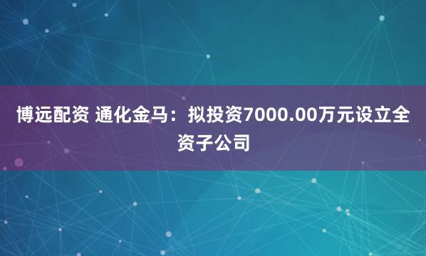 博远配资 通化金马：拟投资7000.00万元设立全资子公司