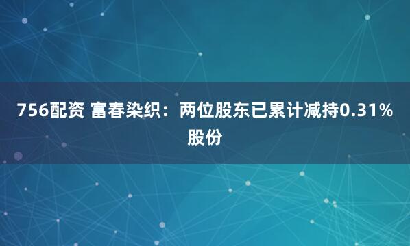 756配资 富春染织：两位股东已累计减持0.31%股份