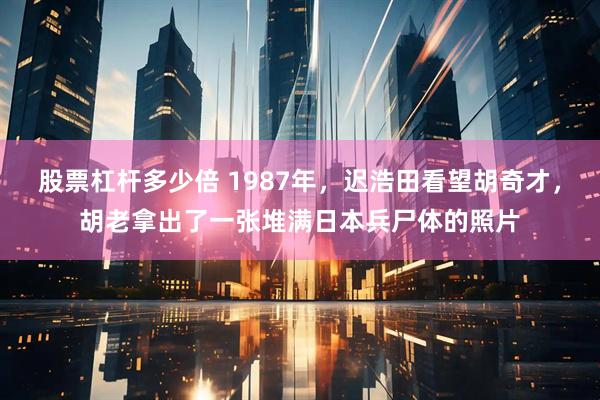股票杠杆多少倍 1987年，迟浩田看望胡奇才，胡老拿出了一张堆满日本兵尸体的照片