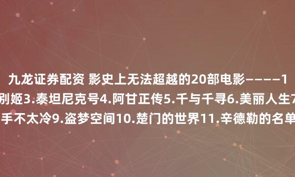 九龙证券配资 影史上无法超越的20部电影————1.肖申克的救赎2.霸王别姬3.泰坦尼克号4.阿甘正传5.千与千寻6.美丽人生7.星际穿越8.这个杀手不太冷9.盗梦空间10.楚门的世界11.辛德勒的名单12.忠犬八公的故事13.海上钢琴师14.疯狂动物城15.三傻大闹宝莱坞16.机器人瓦力17.放牛班的春天18.无间道19.控方证人20.大话西游 你看过几部？欢迎留言说说