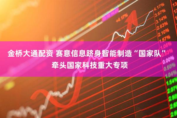金桥大通配资 赛意信息跻身智能制造“国家队”  牵头国家科技重大专项